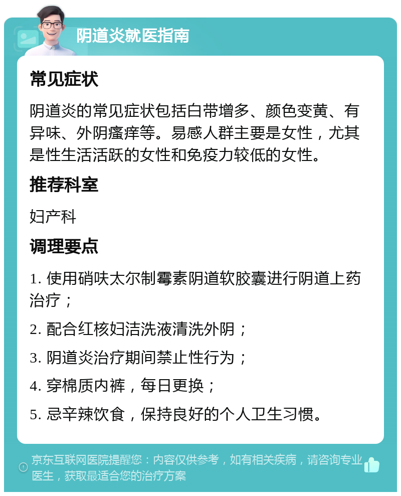 阴道炎就医指南 常见症状 阴道炎的常见症状包括白带增多、颜色变黄、有异味、外阴瘙痒等。易感人群主要是女性，尤其是性生活活跃的女性和免疫力较低的女性。 推荐科室 妇产科 调理要点 1. 使用硝呋太尔制霉素阴道软胶囊进行阴道上药治疗； 2. 配合红核妇洁洗液清洗外阴； 3. 阴道炎治疗期间禁止性行为； 4. 穿棉质内裤，每日更换； 5. 忌辛辣饮食，保持良好的个人卫生习惯。