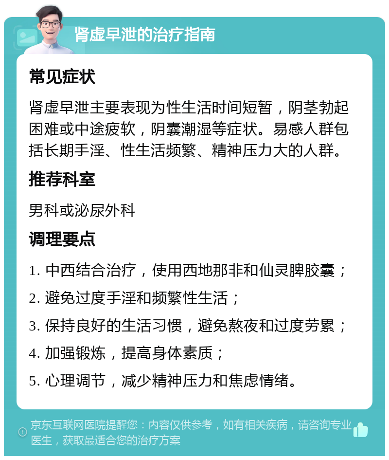 肾虚早泄的治疗指南 常见症状 肾虚早泄主要表现为性生活时间短暂，阴茎勃起困难或中途疲软，阴囊潮湿等症状。易感人群包括长期手淫、性生活频繁、精神压力大的人群。 推荐科室 男科或泌尿外科 调理要点 1. 中西结合治疗，使用西地那非和仙灵脾胶囊； 2. 避免过度手淫和频繁性生活； 3. 保持良好的生活习惯，避免熬夜和过度劳累； 4. 加强锻炼，提高身体素质； 5. 心理调节，减少精神压力和焦虑情绪。