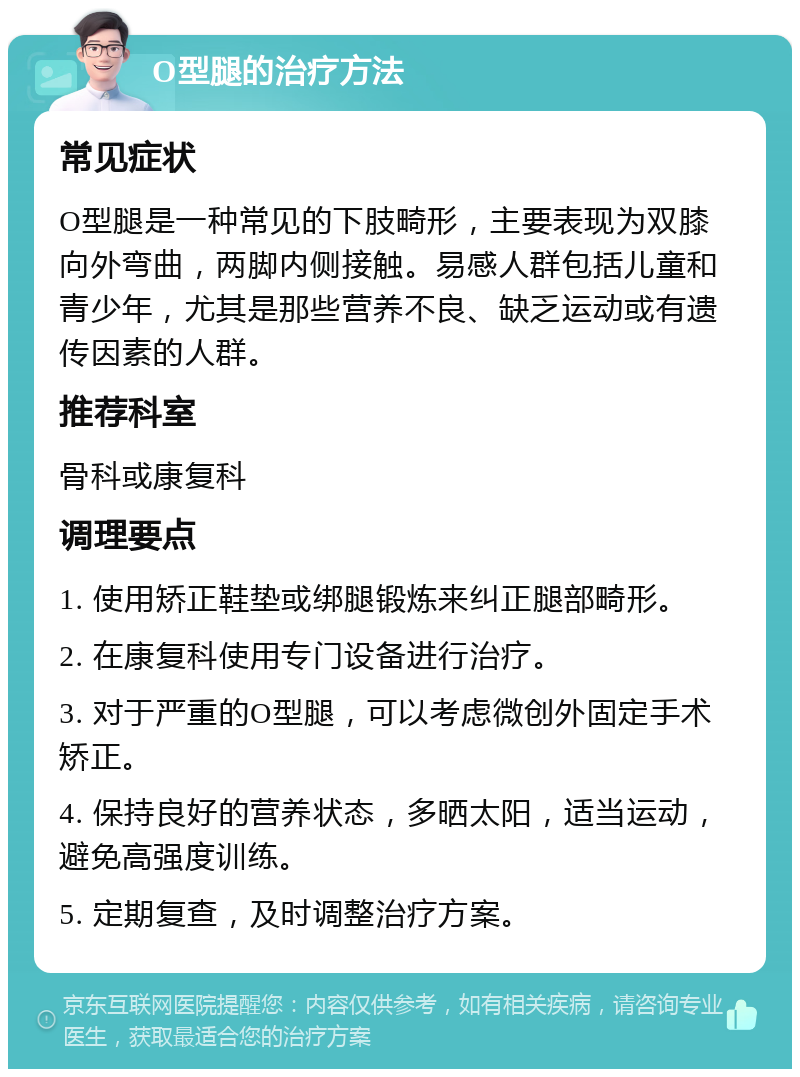 O型腿的治疗方法 常见症状 O型腿是一种常见的下肢畸形，主要表现为双膝向外弯曲，两脚内侧接触。易感人群包括儿童和青少年，尤其是那些营养不良、缺乏运动或有遗传因素的人群。 推荐科室 骨科或康复科 调理要点 1. 使用矫正鞋垫或绑腿锻炼来纠正腿部畸形。 2. 在康复科使用专门设备进行治疗。 3. 对于严重的O型腿，可以考虑微创外固定手术矫正。 4. 保持良好的营养状态，多晒太阳，适当运动，避免高强度训练。 5. 定期复查，及时调整治疗方案。