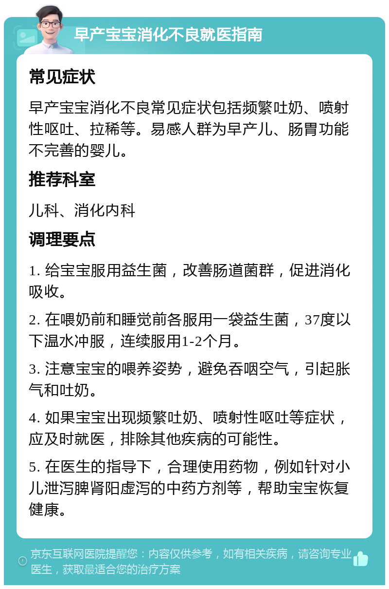 早产宝宝消化不良就医指南 常见症状 早产宝宝消化不良常见症状包括频繁吐奶、喷射性呕吐、拉稀等。易感人群为早产儿、肠胃功能不完善的婴儿。 推荐科室 儿科、消化内科 调理要点 1. 给宝宝服用益生菌，改善肠道菌群，促进消化吸收。 2. 在喂奶前和睡觉前各服用一袋益生菌，37度以下温水冲服，连续服用1-2个月。 3. 注意宝宝的喂养姿势，避免吞咽空气，引起胀气和吐奶。 4. 如果宝宝出现频繁吐奶、喷射性呕吐等症状，应及时就医，排除其他疾病的可能性。 5. 在医生的指导下，合理使用药物，例如针对小儿泄泻脾肾阳虚泻的中药方剂等，帮助宝宝恢复健康。