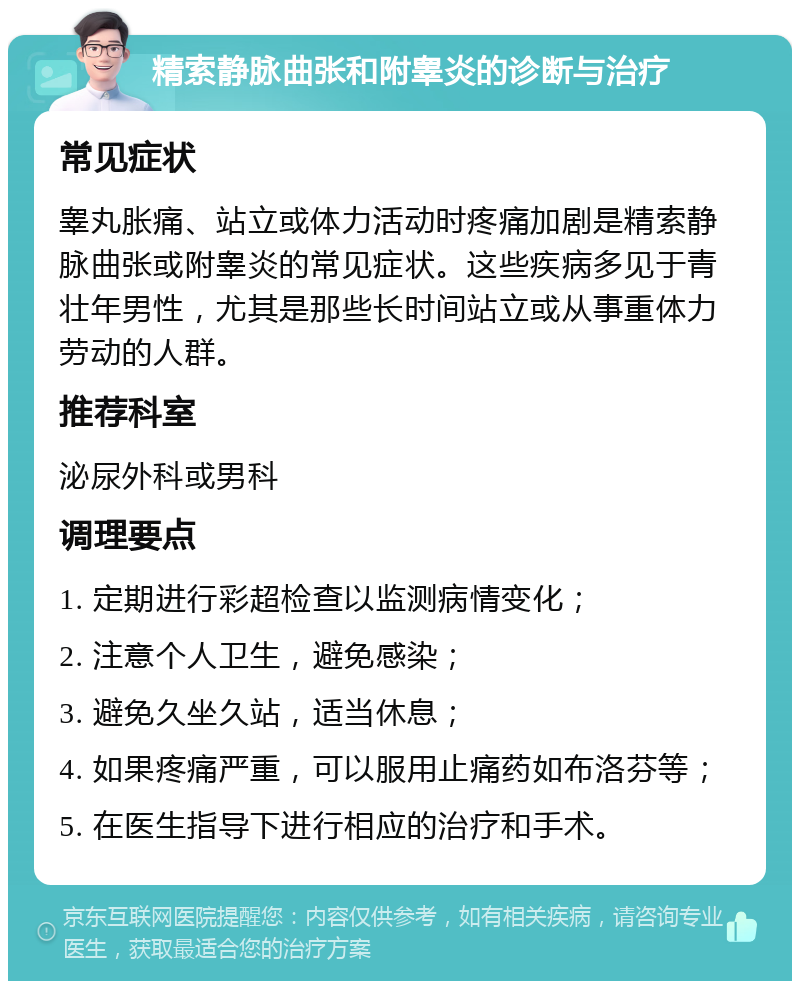 精索静脉曲张和附睾炎的诊断与治疗 常见症状 睾丸胀痛、站立或体力活动时疼痛加剧是精索静脉曲张或附睾炎的常见症状。这些疾病多见于青壮年男性，尤其是那些长时间站立或从事重体力劳动的人群。 推荐科室 泌尿外科或男科 调理要点 1. 定期进行彩超检查以监测病情变化； 2. 注意个人卫生，避免感染； 3. 避免久坐久站，适当休息； 4. 如果疼痛严重，可以服用止痛药如布洛芬等； 5. 在医生指导下进行相应的治疗和手术。