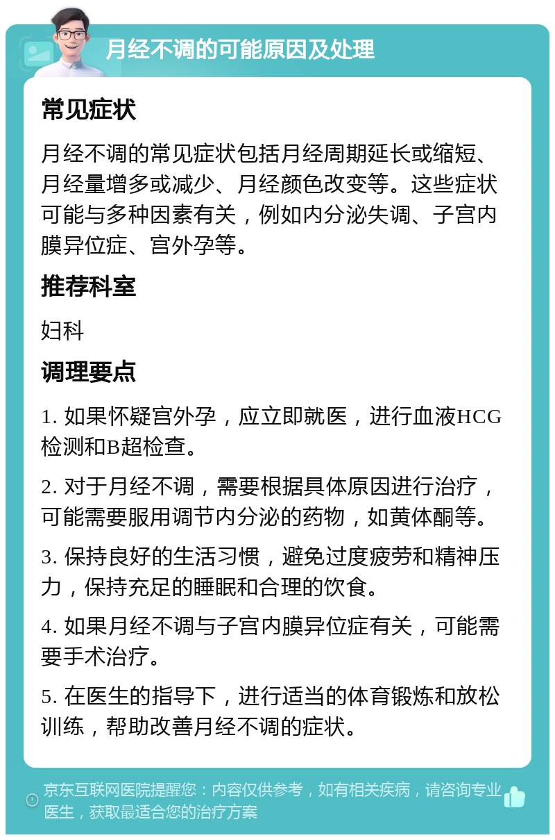 月经不调的可能原因及处理 常见症状 月经不调的常见症状包括月经周期延长或缩短、月经量增多或减少、月经颜色改变等。这些症状可能与多种因素有关，例如内分泌失调、子宫内膜异位症、宫外孕等。 推荐科室 妇科 调理要点 1. 如果怀疑宫外孕，应立即就医，进行血液HCG检测和B超检查。 2. 对于月经不调，需要根据具体原因进行治疗，可能需要服用调节内分泌的药物，如黄体酮等。 3. 保持良好的生活习惯，避免过度疲劳和精神压力，保持充足的睡眠和合理的饮食。 4. 如果月经不调与子宫内膜异位症有关，可能需要手术治疗。 5. 在医生的指导下，进行适当的体育锻炼和放松训练，帮助改善月经不调的症状。