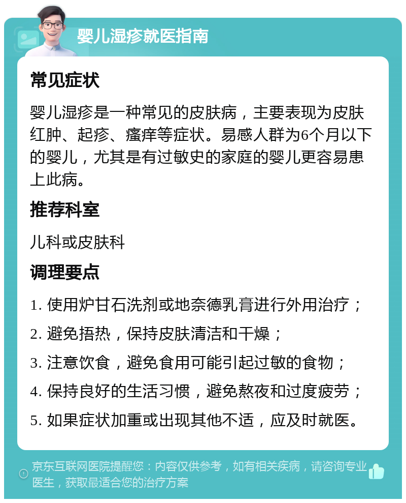 婴儿湿疹就医指南 常见症状 婴儿湿疹是一种常见的皮肤病，主要表现为皮肤红肿、起疹、瘙痒等症状。易感人群为6个月以下的婴儿，尤其是有过敏史的家庭的婴儿更容易患上此病。 推荐科室 儿科或皮肤科 调理要点 1. 使用炉甘石洗剂或地奈德乳膏进行外用治疗； 2. 避免捂热，保持皮肤清洁和干燥； 3. 注意饮食，避免食用可能引起过敏的食物； 4. 保持良好的生活习惯，避免熬夜和过度疲劳； 5. 如果症状加重或出现其他不适，应及时就医。