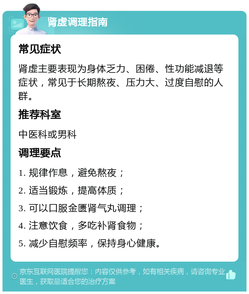 肾虚调理指南 常见症状 肾虚主要表现为身体乏力、困倦、性功能减退等症状，常见于长期熬夜、压力大、过度自慰的人群。 推荐科室 中医科或男科 调理要点 1. 规律作息，避免熬夜； 2. 适当锻炼，提高体质； 3. 可以口服金匮肾气丸调理； 4. 注意饮食，多吃补肾食物； 5. 减少自慰频率，保持身心健康。