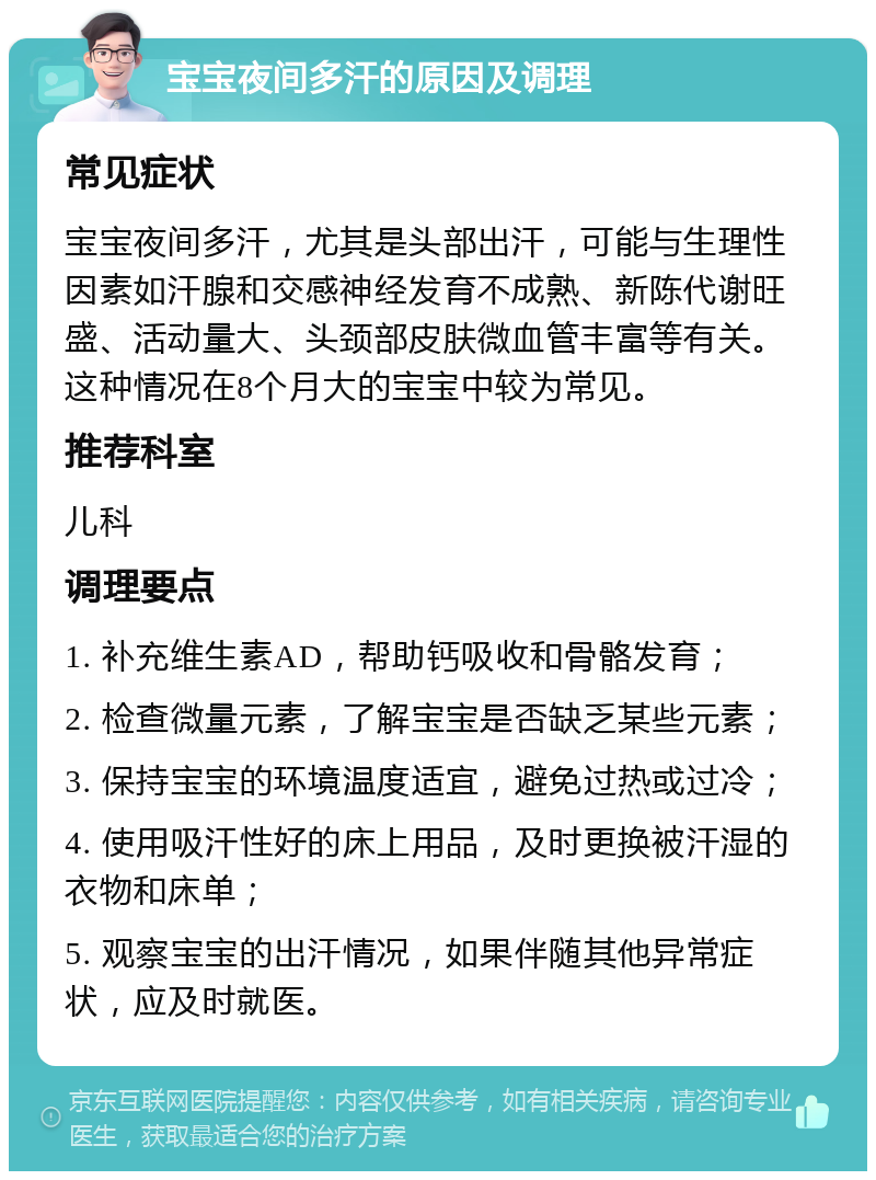 宝宝夜间多汗的原因及调理 常见症状 宝宝夜间多汗，尤其是头部出汗，可能与生理性因素如汗腺和交感神经发育不成熟、新陈代谢旺盛、活动量大、头颈部皮肤微血管丰富等有关。这种情况在8个月大的宝宝中较为常见。 推荐科室 儿科 调理要点 1. 补充维生素AD，帮助钙吸收和骨骼发育； 2. 检查微量元素，了解宝宝是否缺乏某些元素； 3. 保持宝宝的环境温度适宜，避免过热或过冷； 4. 使用吸汗性好的床上用品，及时更换被汗湿的衣物和床单； 5. 观察宝宝的出汗情况，如果伴随其他异常症状，应及时就医。