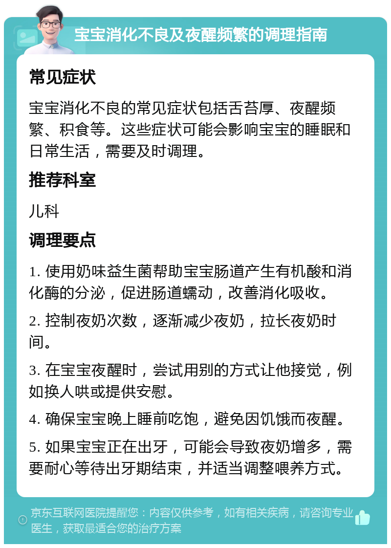 宝宝消化不良及夜醒频繁的调理指南 常见症状 宝宝消化不良的常见症状包括舌苔厚、夜醒频繁、积食等。这些症状可能会影响宝宝的睡眠和日常生活，需要及时调理。 推荐科室 儿科 调理要点 1. 使用奶味益生菌帮助宝宝肠道产生有机酸和消化酶的分泌，促进肠道蠕动，改善消化吸收。 2. 控制夜奶次数，逐渐减少夜奶，拉长夜奶时间。 3. 在宝宝夜醒时，尝试用别的方式让他接觉，例如换人哄或提供安慰。 4. 确保宝宝晚上睡前吃饱，避免因饥饿而夜醒。 5. 如果宝宝正在出牙，可能会导致夜奶增多，需要耐心等待出牙期结束，并适当调整喂养方式。