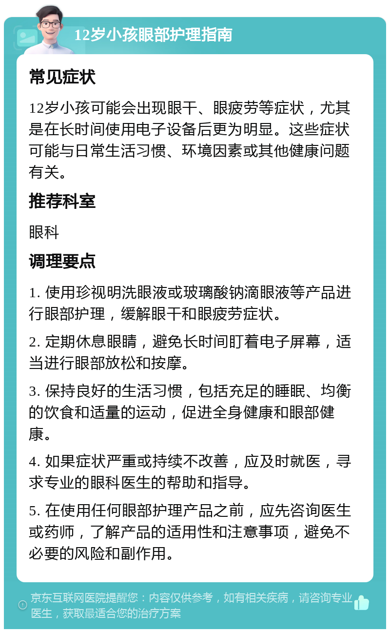 12岁小孩眼部护理指南 常见症状 12岁小孩可能会出现眼干、眼疲劳等症状，尤其是在长时间使用电子设备后更为明显。这些症状可能与日常生活习惯、环境因素或其他健康问题有关。 推荐科室 眼科 调理要点 1. 使用珍视明洗眼液或玻璃酸钠滴眼液等产品进行眼部护理，缓解眼干和眼疲劳症状。 2. 定期休息眼睛，避免长时间盯着电子屏幕，适当进行眼部放松和按摩。 3. 保持良好的生活习惯，包括充足的睡眠、均衡的饮食和适量的运动，促进全身健康和眼部健康。 4. 如果症状严重或持续不改善，应及时就医，寻求专业的眼科医生的帮助和指导。 5. 在使用任何眼部护理产品之前，应先咨询医生或药师，了解产品的适用性和注意事项，避免不必要的风险和副作用。