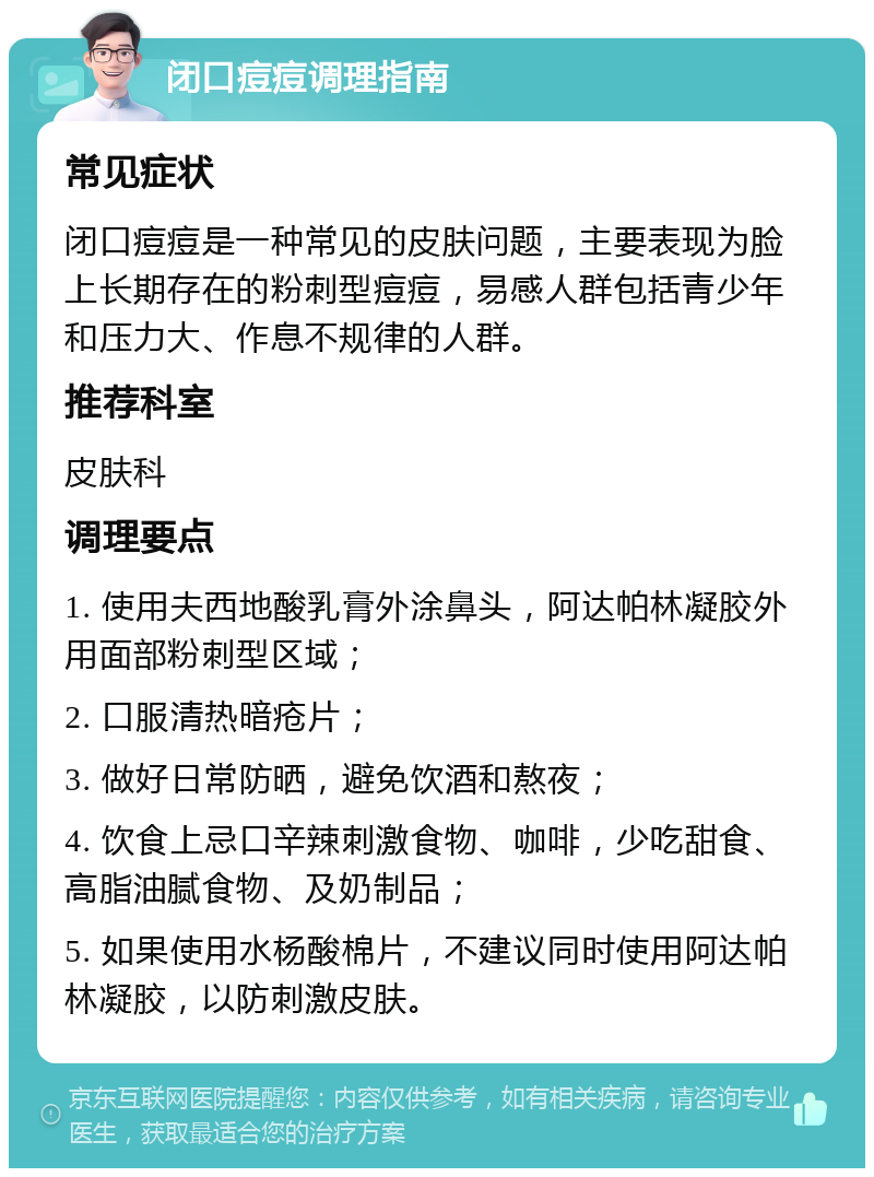 闭口痘痘调理指南 常见症状 闭口痘痘是一种常见的皮肤问题，主要表现为脸上长期存在的粉刺型痘痘，易感人群包括青少年和压力大、作息不规律的人群。 推荐科室 皮肤科 调理要点 1. 使用夫西地酸乳膏外涂鼻头，阿达帕林凝胶外用面部粉刺型区域； 2. 口服清热暗疮片； 3. 做好日常防晒，避免饮酒和熬夜； 4. 饮食上忌口辛辣刺激食物、咖啡，少吃甜食、高脂油腻食物、及奶制品； 5. 如果使用水杨酸棉片，不建议同时使用阿达帕林凝胶，以防刺激皮肤。