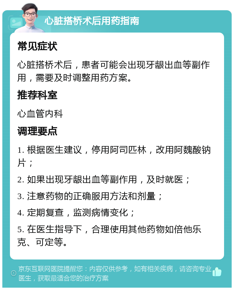 心脏搭桥术后用药指南 常见症状 心脏搭桥术后，患者可能会出现牙龈出血等副作用，需要及时调整用药方案。 推荐科室 心血管内科 调理要点 1. 根据医生建议，停用阿司匹林，改用阿魏酸钠片； 2. 如果出现牙龈出血等副作用，及时就医； 3. 注意药物的正确服用方法和剂量； 4. 定期复查，监测病情变化； 5. 在医生指导下，合理使用其他药物如倍他乐克、可定等。