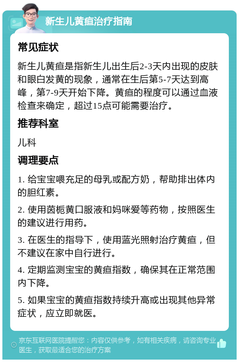 新生儿黄疸治疗指南 常见症状 新生儿黄疸是指新生儿出生后2-3天内出现的皮肤和眼白发黄的现象，通常在生后第5-7天达到高峰，第7-9天开始下降。黄疸的程度可以通过血液检查来确定，超过15点可能需要治疗。 推荐科室 儿科 调理要点 1. 给宝宝喂充足的母乳或配方奶，帮助排出体内的胆红素。 2. 使用茵栀黄口服液和妈咪爱等药物，按照医生的建议进行用药。 3. 在医生的指导下，使用蓝光照射治疗黄疸，但不建议在家中自行进行。 4. 定期监测宝宝的黄疸指数，确保其在正常范围内下降。 5. 如果宝宝的黄疸指数持续升高或出现其他异常症状，应立即就医。