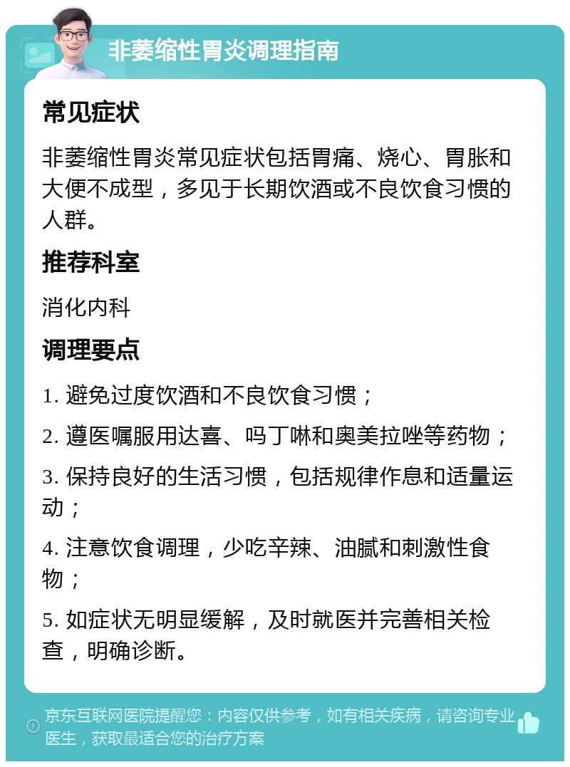 非萎缩性胃炎调理指南 常见症状 非萎缩性胃炎常见症状包括胃痛、烧心、胃胀和大便不成型，多见于长期饮酒或不良饮食习惯的人群。 推荐科室 消化内科 调理要点 1. 避免过度饮酒和不良饮食习惯； 2. 遵医嘱服用达喜、吗丁啉和奥美拉唑等药物； 3. 保持良好的生活习惯，包括规律作息和适量运动； 4. 注意饮食调理，少吃辛辣、油腻和刺激性食物； 5. 如症状无明显缓解，及时就医并完善相关检查，明确诊断。