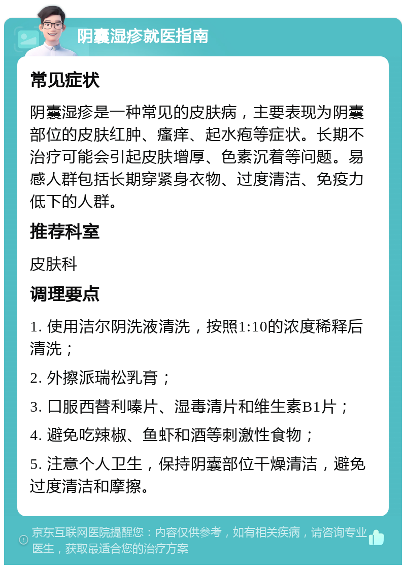 阴囊湿疹就医指南 常见症状 阴囊湿疹是一种常见的皮肤病，主要表现为阴囊部位的皮肤红肿、瘙痒、起水疱等症状。长期不治疗可能会引起皮肤增厚、色素沉着等问题。易感人群包括长期穿紧身衣物、过度清洁、免疫力低下的人群。 推荐科室 皮肤科 调理要点 1. 使用洁尔阴洗液清洗，按照1:10的浓度稀释后清洗； 2. 外擦派瑞松乳膏； 3. 口服西替利嗪片、湿毒清片和维生素B1片； 4. 避免吃辣椒、鱼虾和酒等刺激性食物； 5. 注意个人卫生，保持阴囊部位干燥清洁，避免过度清洁和摩擦。