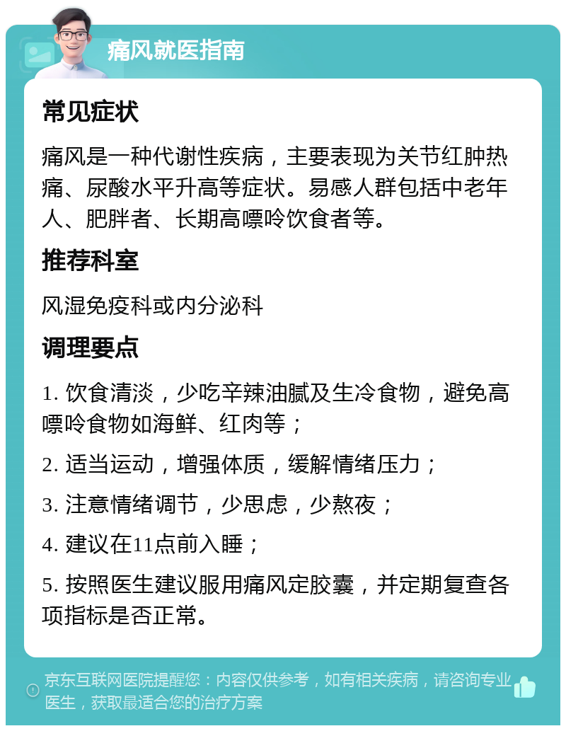 痛风就医指南 常见症状 痛风是一种代谢性疾病，主要表现为关节红肿热痛、尿酸水平升高等症状。易感人群包括中老年人、肥胖者、长期高嘌呤饮食者等。 推荐科室 风湿免疫科或内分泌科 调理要点 1. 饮食清淡，少吃辛辣油腻及生冷食物，避免高嘌呤食物如海鲜、红肉等； 2. 适当运动，增强体质，缓解情绪压力； 3. 注意情绪调节，少思虑，少熬夜； 4. 建议在11点前入睡； 5. 按照医生建议服用痛风定胶囊，并定期复查各项指标是否正常。