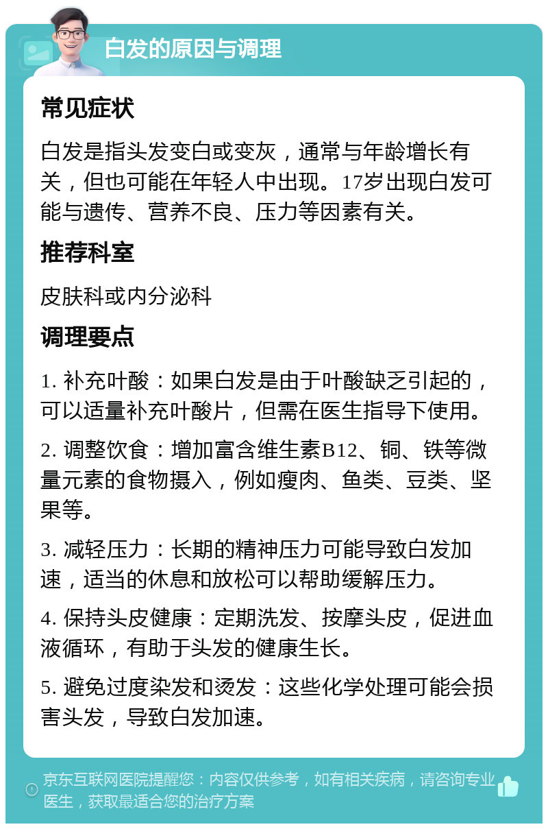 白发的原因与调理 常见症状 白发是指头发变白或变灰，通常与年龄增长有关，但也可能在年轻人中出现。17岁出现白发可能与遗传、营养不良、压力等因素有关。 推荐科室 皮肤科或内分泌科 调理要点 1. 补充叶酸：如果白发是由于叶酸缺乏引起的，可以适量补充叶酸片，但需在医生指导下使用。 2. 调整饮食：增加富含维生素B12、铜、铁等微量元素的食物摄入，例如瘦肉、鱼类、豆类、坚果等。 3. 减轻压力：长期的精神压力可能导致白发加速，适当的休息和放松可以帮助缓解压力。 4. 保持头皮健康：定期洗发、按摩头皮，促进血液循环，有助于头发的健康生长。 5. 避免过度染发和烫发：这些化学处理可能会损害头发，导致白发加速。