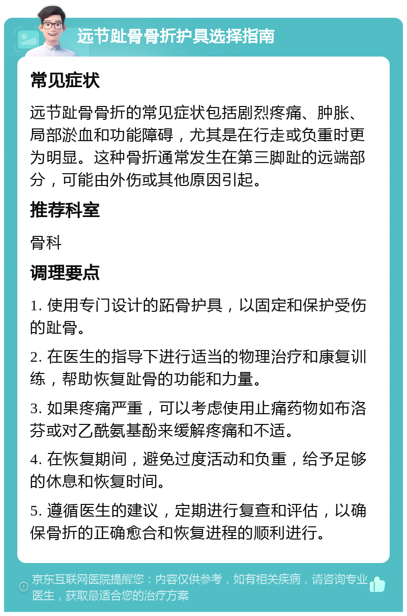 远节趾骨骨折护具选择指南 常见症状 远节趾骨骨折的常见症状包括剧烈疼痛、肿胀、局部淤血和功能障碍，尤其是在行走或负重时更为明显。这种骨折通常发生在第三脚趾的远端部分，可能由外伤或其他原因引起。 推荐科室 骨科 调理要点 1. 使用专门设计的跖骨护具，以固定和保护受伤的趾骨。 2. 在医生的指导下进行适当的物理治疗和康复训练，帮助恢复趾骨的功能和力量。 3. 如果疼痛严重，可以考虑使用止痛药物如布洛芬或对乙酰氨基酚来缓解疼痛和不适。 4. 在恢复期间，避免过度活动和负重，给予足够的休息和恢复时间。 5. 遵循医生的建议，定期进行复查和评估，以确保骨折的正确愈合和恢复进程的顺利进行。