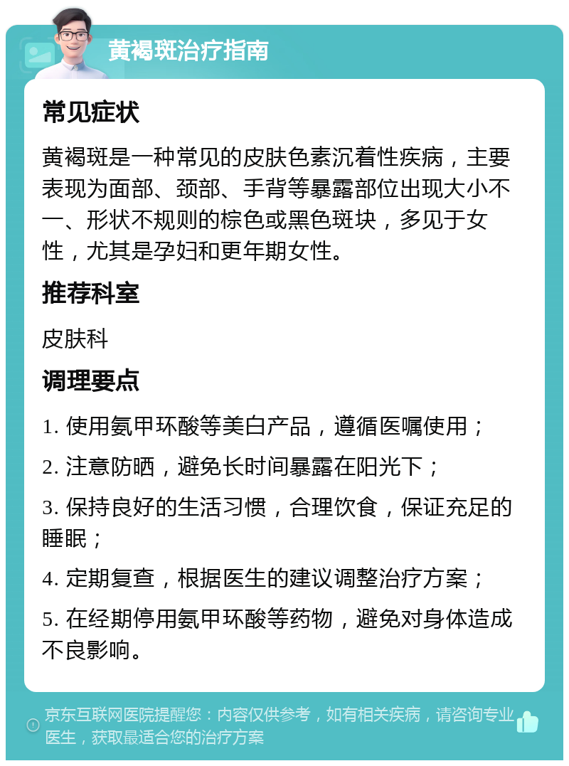 黄褐斑治疗指南 常见症状 黄褐斑是一种常见的皮肤色素沉着性疾病，主要表现为面部、颈部、手背等暴露部位出现大小不一、形状不规则的棕色或黑色斑块，多见于女性，尤其是孕妇和更年期女性。 推荐科室 皮肤科 调理要点 1. 使用氨甲环酸等美白产品，遵循医嘱使用； 2. 注意防晒，避免长时间暴露在阳光下； 3. 保持良好的生活习惯，合理饮食，保证充足的睡眠； 4. 定期复查，根据医生的建议调整治疗方案； 5. 在经期停用氨甲环酸等药物，避免对身体造成不良影响。