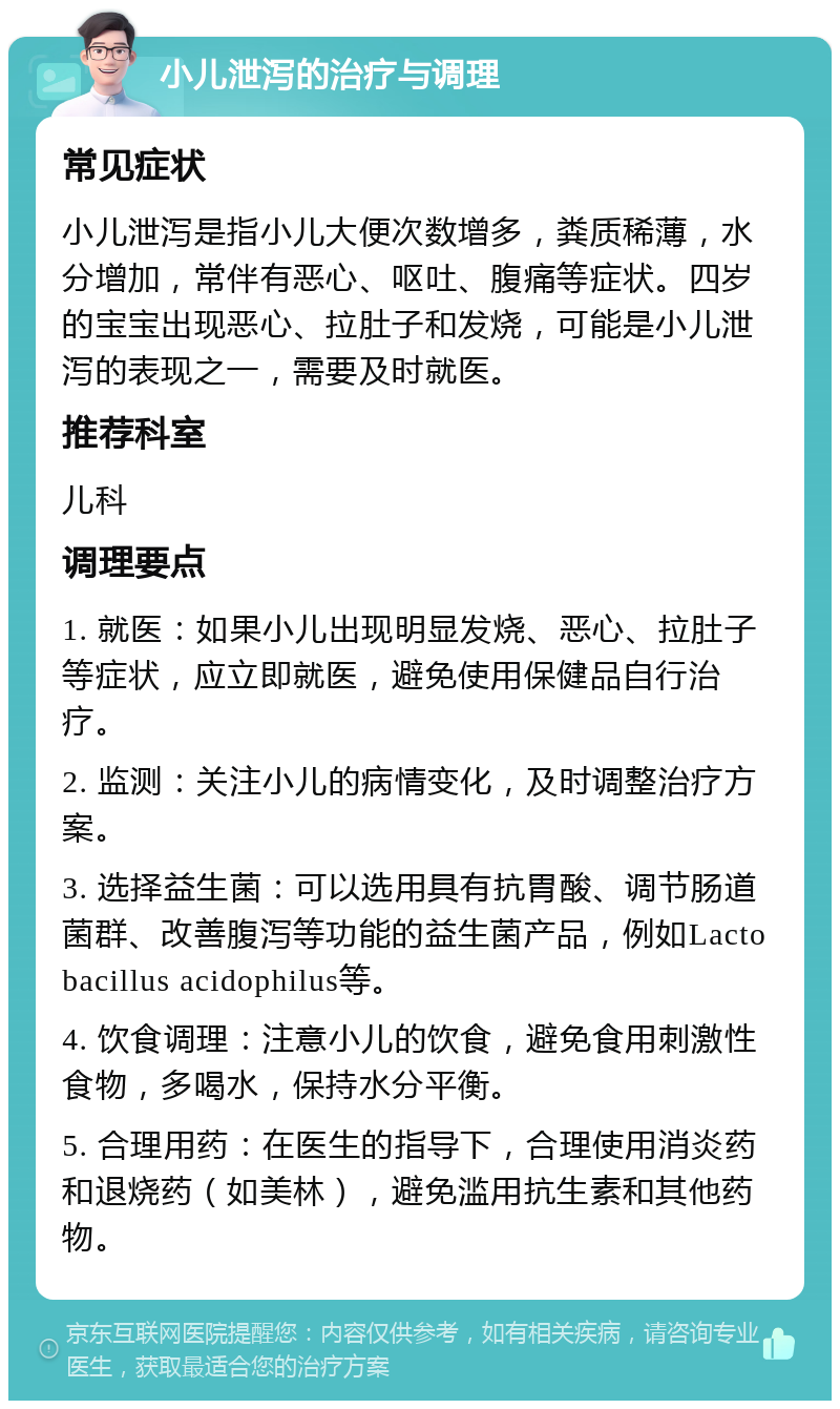 小儿泄泻的治疗与调理 常见症状 小儿泄泻是指小儿大便次数增多，粪质稀薄，水分增加，常伴有恶心、呕吐、腹痛等症状。四岁的宝宝出现恶心、拉肚子和发烧，可能是小儿泄泻的表现之一，需要及时就医。 推荐科室 儿科 调理要点 1. 就医：如果小儿出现明显发烧、恶心、拉肚子等症状，应立即就医，避免使用保健品自行治疗。 2. 监测：关注小儿的病情变化，及时调整治疗方案。 3. 选择益生菌：可以选用具有抗胃酸、调节肠道菌群、改善腹泻等功能的益生菌产品，例如Lactobacillus acidophilus等。 4. 饮食调理：注意小儿的饮食，避免食用刺激性食物，多喝水，保持水分平衡。 5. 合理用药：在医生的指导下，合理使用消炎药和退烧药（如美林），避免滥用抗生素和其他药物。