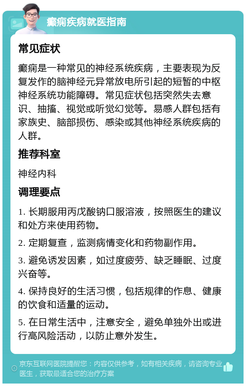 癫痫疾病就医指南 常见症状 癫痫是一种常见的神经系统疾病，主要表现为反复发作的脑神经元异常放电所引起的短暂的中枢神经系统功能障碍。常见症状包括突然失去意识、抽搐、视觉或听觉幻觉等。易感人群包括有家族史、脑部损伤、感染或其他神经系统疾病的人群。 推荐科室 神经内科 调理要点 1. 长期服用丙戊酸钠口服溶液，按照医生的建议和处方来使用药物。 2. 定期复查，监测病情变化和药物副作用。 3. 避免诱发因素，如过度疲劳、缺乏睡眠、过度兴奋等。 4. 保持良好的生活习惯，包括规律的作息、健康的饮食和适量的运动。 5. 在日常生活中，注意安全，避免单独外出或进行高风险活动，以防止意外发生。