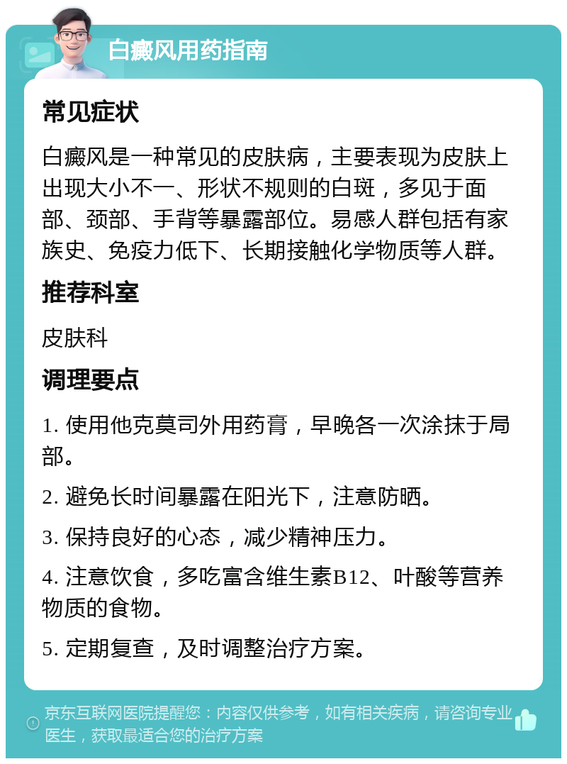 白癜风用药指南 常见症状 白癜风是一种常见的皮肤病，主要表现为皮肤上出现大小不一、形状不规则的白斑，多见于面部、颈部、手背等暴露部位。易感人群包括有家族史、免疫力低下、长期接触化学物质等人群。 推荐科室 皮肤科 调理要点 1. 使用他克莫司外用药膏，早晚各一次涂抹于局部。 2. 避免长时间暴露在阳光下，注意防晒。 3. 保持良好的心态，减少精神压力。 4. 注意饮食，多吃富含维生素B12、叶酸等营养物质的食物。 5. 定期复查，及时调整治疗方案。