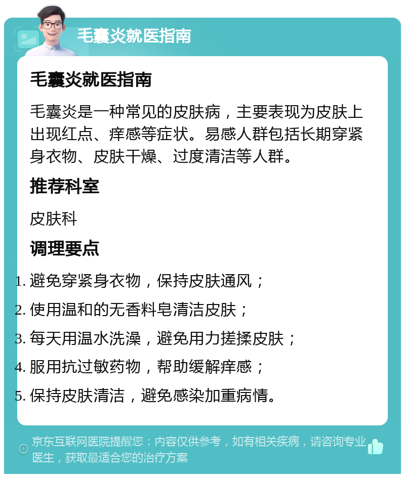 毛囊炎就医指南 毛囊炎就医指南 毛囊炎是一种常见的皮肤病，主要表现为皮肤上出现红点、痒感等症状。易感人群包括长期穿紧身衣物、皮肤干燥、过度清洁等人群。 推荐科室 皮肤科 调理要点 避免穿紧身衣物，保持皮肤通风； 使用温和的无香料皂清洁皮肤； 每天用温水洗澡，避免用力搓揉皮肤； 服用抗过敏药物，帮助缓解痒感； 保持皮肤清洁，避免感染加重病情。