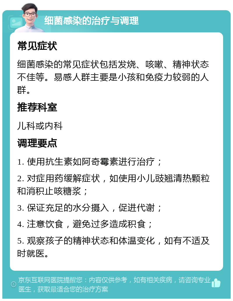 细菌感染的治疗与调理 常见症状 细菌感染的常见症状包括发烧、咳嗽、精神状态不佳等。易感人群主要是小孩和免疫力较弱的人群。 推荐科室 儿科或内科 调理要点 1. 使用抗生素如阿奇霉素进行治疗； 2. 对症用药缓解症状，如使用小儿豉翘清热颗粒和消积止咳糖浆； 3. 保证充足的水分摄入，促进代谢； 4. 注意饮食，避免过多造成积食； 5. 观察孩子的精神状态和体温变化，如有不适及时就医。