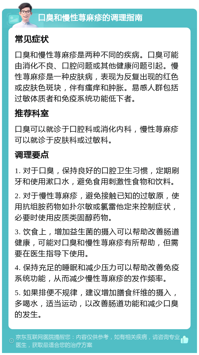 口臭和慢性荨麻疹的调理指南 常见症状 口臭和慢性荨麻疹是两种不同的疾病。口臭可能由消化不良、口腔问题或其他健康问题引起。慢性荨麻疹是一种皮肤病，表现为反复出现的红色或皮肤色斑块，伴有瘙痒和肿胀。易感人群包括过敏体质者和免疫系统功能低下者。 推荐科室 口臭可以就诊于口腔科或消化内科，慢性荨麻疹可以就诊于皮肤科或过敏科。 调理要点 1. 对于口臭，保持良好的口腔卫生习惯，定期刷牙和使用漱口水，避免食用刺激性食物和饮料。 2. 对于慢性荨麻疹，避免接触已知的过敏原，使用抗组胺药物如扑尔敏或氯雷他定来控制症状，必要时使用皮质类固醇药物。 3. 饮食上，增加益生菌的摄入可以帮助改善肠道健康，可能对口臭和慢性荨麻疹有所帮助，但需要在医生指导下使用。 4. 保持充足的睡眠和减少压力可以帮助改善免疫系统功能，从而减少慢性荨麻疹的发作频率。 5. 如果排便不规律，建议增加膳食纤维的摄入，多喝水，适当运动，以改善肠道功能和减少口臭的发生。