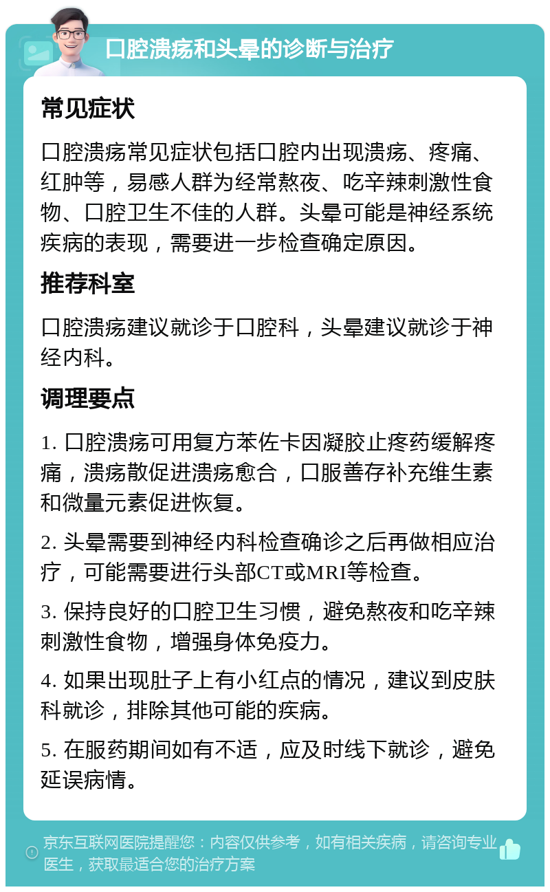 口腔溃疡和头晕的诊断与治疗 常见症状 口腔溃疡常见症状包括口腔内出现溃疡、疼痛、红肿等，易感人群为经常熬夜、吃辛辣刺激性食物、口腔卫生不佳的人群。头晕可能是神经系统疾病的表现，需要进一步检查确定原因。 推荐科室 口腔溃疡建议就诊于口腔科，头晕建议就诊于神经内科。 调理要点 1. 口腔溃疡可用复方苯佐卡因凝胶止疼药缓解疼痛，溃疡散促进溃疡愈合，口服善存补充维生素和微量元素促进恢复。 2. 头晕需要到神经内科检查确诊之后再做相应治疗，可能需要进行头部CT或MRI等检查。 3. 保持良好的口腔卫生习惯，避免熬夜和吃辛辣刺激性食物，增强身体免疫力。 4. 如果出现肚子上有小红点的情况，建议到皮肤科就诊，排除其他可能的疾病。 5. 在服药期间如有不适，应及时线下就诊，避免延误病情。