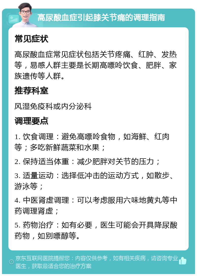 高尿酸血症引起膝关节痛的调理指南 常见症状 高尿酸血症常见症状包括关节疼痛、红肿、发热等，易感人群主要是长期高嘌呤饮食、肥胖、家族遗传等人群。 推荐科室 风湿免疫科或内分泌科 调理要点 1. 饮食调理：避免高嘌呤食物，如海鲜、红肉等；多吃新鲜蔬菜和水果； 2. 保持适当体重：减少肥胖对关节的压力； 3. 适量运动：选择低冲击的运动方式，如散步、游泳等； 4. 中医肾虚调理：可以考虑服用六味地黄丸等中药调理肾虚； 5. 药物治疗：如有必要，医生可能会开具降尿酸药物，如别嘌醇等。