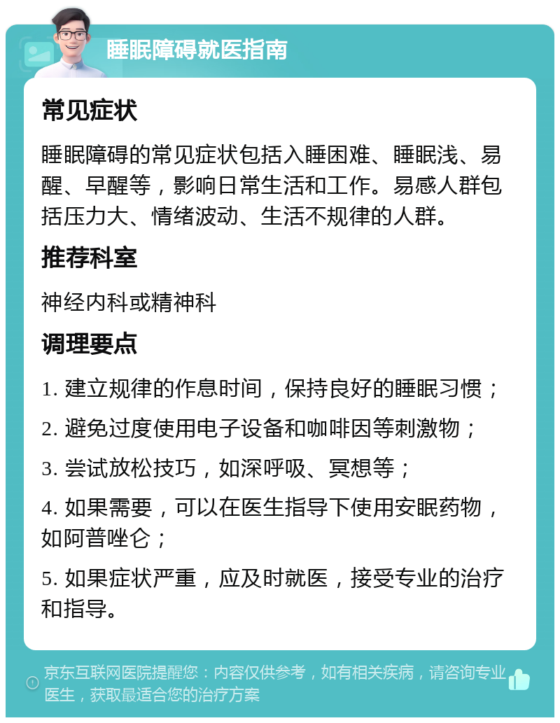 睡眠障碍就医指南 常见症状 睡眠障碍的常见症状包括入睡困难、睡眠浅、易醒、早醒等，影响日常生活和工作。易感人群包括压力大、情绪波动、生活不规律的人群。 推荐科室 神经内科或精神科 调理要点 1. 建立规律的作息时间，保持良好的睡眠习惯； 2. 避免过度使用电子设备和咖啡因等刺激物； 3. 尝试放松技巧，如深呼吸、冥想等； 4. 如果需要，可以在医生指导下使用安眠药物，如阿普唑仑； 5. 如果症状严重，应及时就医，接受专业的治疗和指导。