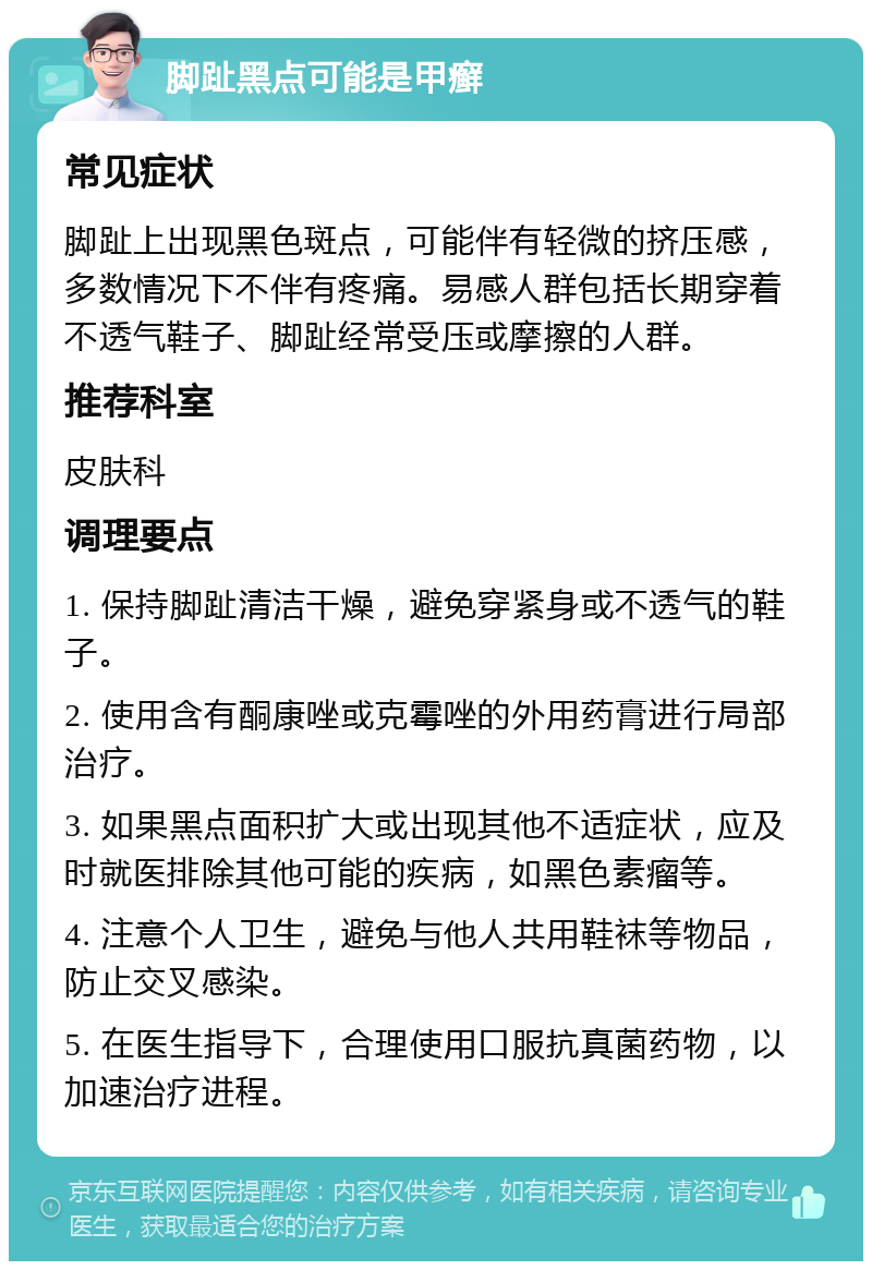 脚趾黑点可能是甲癣 常见症状 脚趾上出现黑色斑点，可能伴有轻微的挤压感，多数情况下不伴有疼痛。易感人群包括长期穿着不透气鞋子、脚趾经常受压或摩擦的人群。 推荐科室 皮肤科 调理要点 1. 保持脚趾清洁干燥，避免穿紧身或不透气的鞋子。 2. 使用含有酮康唑或克霉唑的外用药膏进行局部治疗。 3. 如果黑点面积扩大或出现其他不适症状，应及时就医排除其他可能的疾病，如黑色素瘤等。 4. 注意个人卫生，避免与他人共用鞋袜等物品，防止交叉感染。 5. 在医生指导下，合理使用口服抗真菌药物，以加速治疗进程。