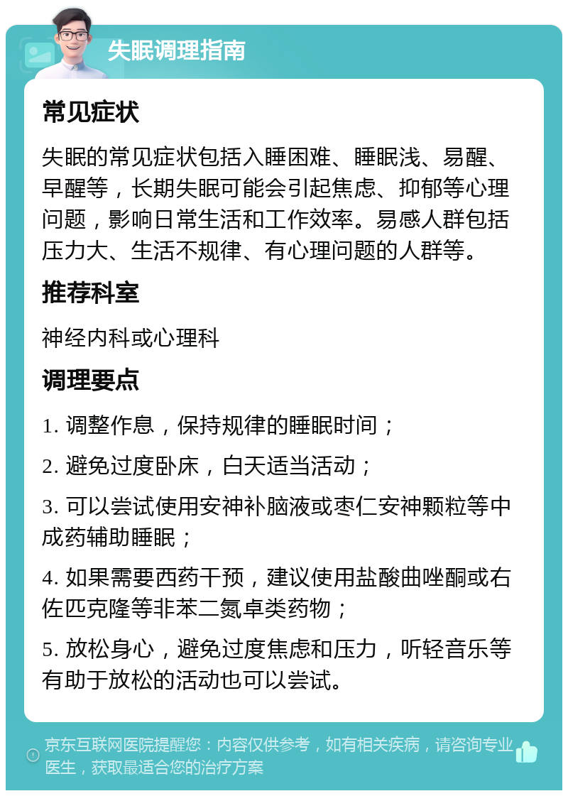 失眠调理指南 常见症状 失眠的常见症状包括入睡困难、睡眠浅、易醒、早醒等，长期失眠可能会引起焦虑、抑郁等心理问题，影响日常生活和工作效率。易感人群包括压力大、生活不规律、有心理问题的人群等。 推荐科室 神经内科或心理科 调理要点 1. 调整作息，保持规律的睡眠时间； 2. 避免过度卧床，白天适当活动； 3. 可以尝试使用安神补脑液或枣仁安神颗粒等中成药辅助睡眠； 4. 如果需要西药干预，建议使用盐酸曲唑酮或右佐匹克隆等非苯二氮卓类药物； 5. 放松身心，避免过度焦虑和压力，听轻音乐等有助于放松的活动也可以尝试。