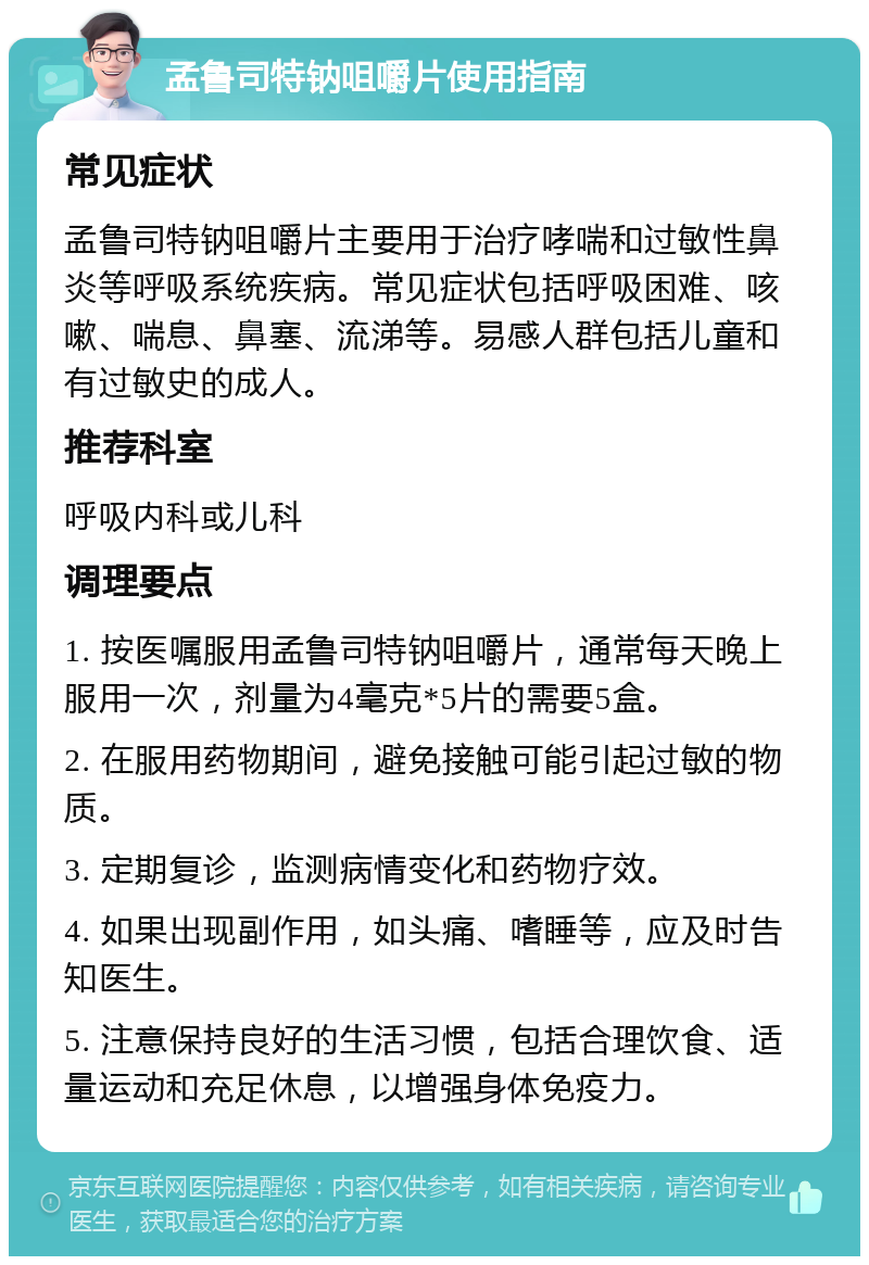 孟鲁司特钠咀嚼片使用指南 常见症状 孟鲁司特钠咀嚼片主要用于治疗哮喘和过敏性鼻炎等呼吸系统疾病。常见症状包括呼吸困难、咳嗽、喘息、鼻塞、流涕等。易感人群包括儿童和有过敏史的成人。 推荐科室 呼吸内科或儿科 调理要点 1. 按医嘱服用孟鲁司特钠咀嚼片，通常每天晚上服用一次，剂量为4毫克*5片的需要5盒。 2. 在服用药物期间，避免接触可能引起过敏的物质。 3. 定期复诊，监测病情变化和药物疗效。 4. 如果出现副作用，如头痛、嗜睡等，应及时告知医生。 5. 注意保持良好的生活习惯，包括合理饮食、适量运动和充足休息，以增强身体免疫力。