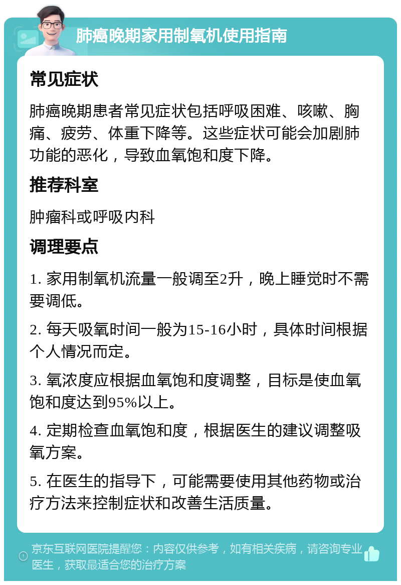 肺癌晚期家用制氧机使用指南 常见症状 肺癌晚期患者常见症状包括呼吸困难、咳嗽、胸痛、疲劳、体重下降等。这些症状可能会加剧肺功能的恶化，导致血氧饱和度下降。 推荐科室 肿瘤科或呼吸内科 调理要点 1. 家用制氧机流量一般调至2升，晚上睡觉时不需要调低。 2. 每天吸氧时间一般为15-16小时，具体时间根据个人情况而定。 3. 氧浓度应根据血氧饱和度调整，目标是使血氧饱和度达到95%以上。 4. 定期检查血氧饱和度，根据医生的建议调整吸氧方案。 5. 在医生的指导下，可能需要使用其他药物或治疗方法来控制症状和改善生活质量。