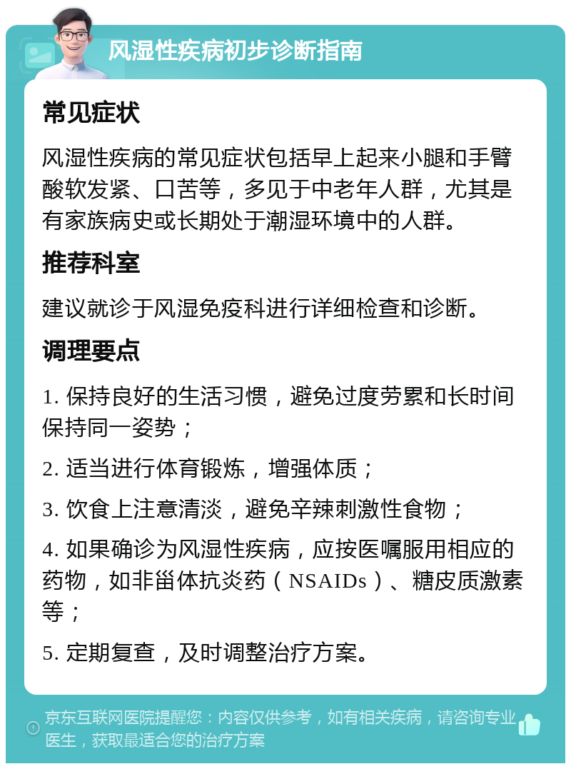 风湿性疾病初步诊断指南 常见症状 风湿性疾病的常见症状包括早上起来小腿和手臂酸软发紧、口苦等，多见于中老年人群，尤其是有家族病史或长期处于潮湿环境中的人群。 推荐科室 建议就诊于风湿免疫科进行详细检查和诊断。 调理要点 1. 保持良好的生活习惯，避免过度劳累和长时间保持同一姿势； 2. 适当进行体育锻炼，增强体质； 3. 饮食上注意清淡，避免辛辣刺激性食物； 4. 如果确诊为风湿性疾病，应按医嘱服用相应的药物，如非甾体抗炎药（NSAIDs）、糖皮质激素等； 5. 定期复查，及时调整治疗方案。