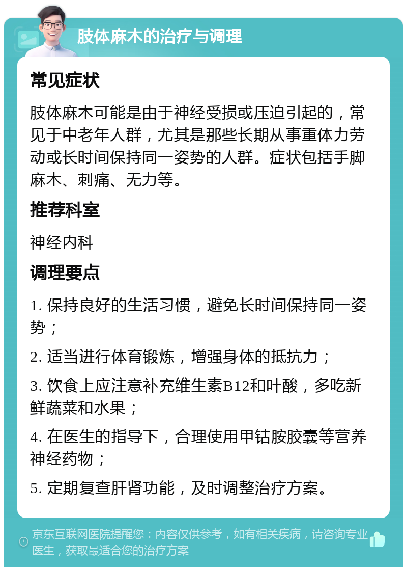 肢体麻木的治疗与调理 常见症状 肢体麻木可能是由于神经受损或压迫引起的，常见于中老年人群，尤其是那些长期从事重体力劳动或长时间保持同一姿势的人群。症状包括手脚麻木、刺痛、无力等。 推荐科室 神经内科 调理要点 1. 保持良好的生活习惯，避免长时间保持同一姿势； 2. 适当进行体育锻炼，增强身体的抵抗力； 3. 饮食上应注意补充维生素B12和叶酸，多吃新鲜蔬菜和水果； 4. 在医生的指导下，合理使用甲钴胺胶囊等营养神经药物； 5. 定期复查肝肾功能，及时调整治疗方案。