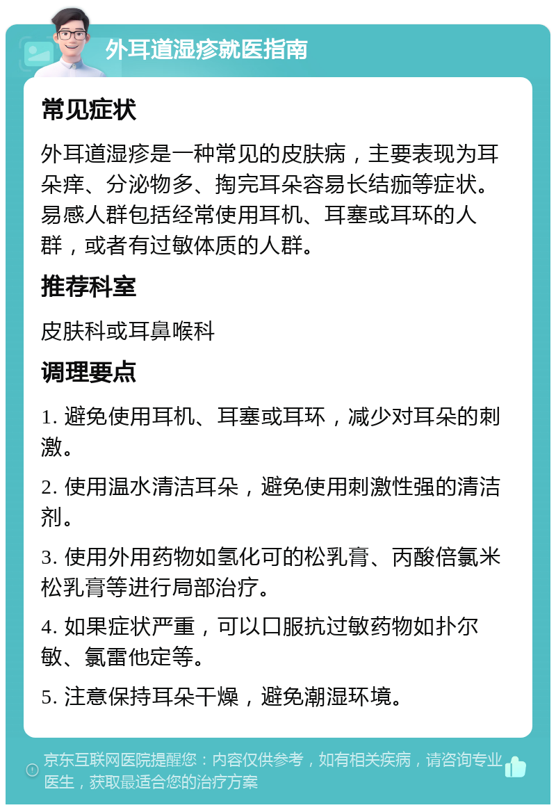 外耳道湿疹就医指南 常见症状 外耳道湿疹是一种常见的皮肤病，主要表现为耳朵痒、分泌物多、掏完耳朵容易长结痂等症状。易感人群包括经常使用耳机、耳塞或耳环的人群，或者有过敏体质的人群。 推荐科室 皮肤科或耳鼻喉科 调理要点 1. 避免使用耳机、耳塞或耳环，减少对耳朵的刺激。 2. 使用温水清洁耳朵，避免使用刺激性强的清洁剂。 3. 使用外用药物如氢化可的松乳膏、丙酸倍氯米松乳膏等进行局部治疗。 4. 如果症状严重，可以口服抗过敏药物如扑尔敏、氯雷他定等。 5. 注意保持耳朵干燥，避免潮湿环境。