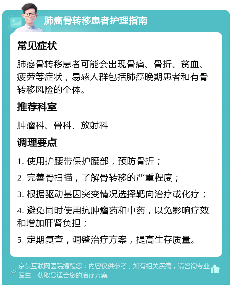 肺癌骨转移患者护理指南 常见症状 肺癌骨转移患者可能会出现骨痛、骨折、贫血、疲劳等症状，易感人群包括肺癌晚期患者和有骨转移风险的个体。 推荐科室 肿瘤科、骨科、放射科 调理要点 1. 使用护腰带保护腰部，预防骨折； 2. 完善骨扫描，了解骨转移的严重程度； 3. 根据驱动基因突变情况选择靶向治疗或化疗； 4. 避免同时使用抗肿瘤药和中药，以免影响疗效和增加肝肾负担； 5. 定期复查，调整治疗方案，提高生存质量。