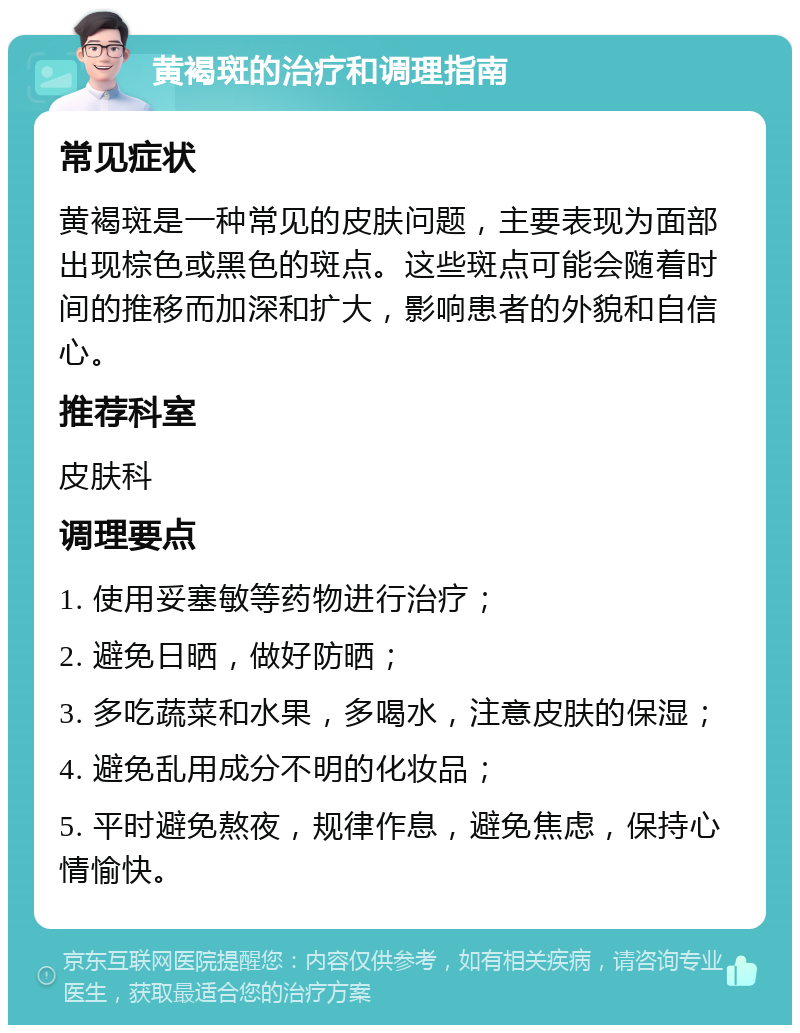 黄褐斑的治疗和调理指南 常见症状 黄褐斑是一种常见的皮肤问题，主要表现为面部出现棕色或黑色的斑点。这些斑点可能会随着时间的推移而加深和扩大，影响患者的外貌和自信心。 推荐科室 皮肤科 调理要点 1. 使用妥塞敏等药物进行治疗； 2. 避免日晒，做好防晒； 3. 多吃蔬菜和水果，多喝水，注意皮肤的保湿； 4. 避免乱用成分不明的化妆品； 5. 平时避免熬夜，规律作息，避免焦虑，保持心情愉快。