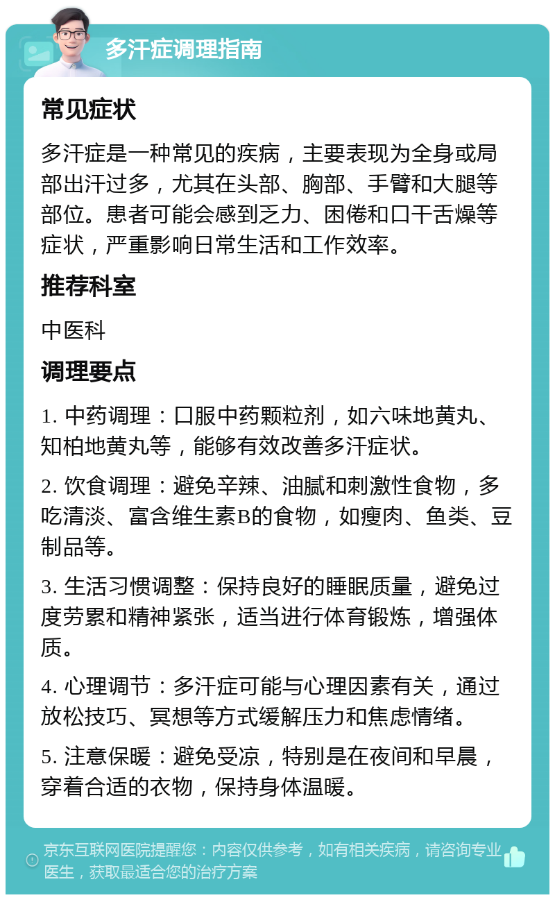 多汗症调理指南 常见症状 多汗症是一种常见的疾病，主要表现为全身或局部出汗过多，尤其在头部、胸部、手臂和大腿等部位。患者可能会感到乏力、困倦和口干舌燥等症状，严重影响日常生活和工作效率。 推荐科室 中医科 调理要点 1. 中药调理：口服中药颗粒剂，如六味地黄丸、知柏地黄丸等，能够有效改善多汗症状。 2. 饮食调理：避免辛辣、油腻和刺激性食物，多吃清淡、富含维生素B的食物，如瘦肉、鱼类、豆制品等。 3. 生活习惯调整：保持良好的睡眠质量，避免过度劳累和精神紧张，适当进行体育锻炼，增强体质。 4. 心理调节：多汗症可能与心理因素有关，通过放松技巧、冥想等方式缓解压力和焦虑情绪。 5. 注意保暖：避免受凉，特别是在夜间和早晨，穿着合适的衣物，保持身体温暖。