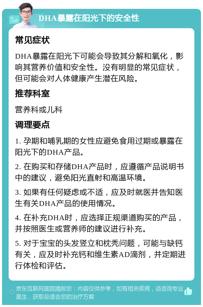 DHA暴露在阳光下的安全性 常见症状 DHA暴露在阳光下可能会导致其分解和氧化，影响其营养价值和安全性。没有明显的常见症状，但可能会对人体健康产生潜在风险。 推荐科室 营养科或儿科 调理要点 1. 孕期和哺乳期的女性应避免食用过期或暴露在阳光下的DHA产品。 2. 在购买和存储DHA产品时，应遵循产品说明书中的建议，避免阳光直射和高温环境。 3. 如果有任何疑虑或不适，应及时就医并告知医生有关DHA产品的使用情况。 4. 在补充DHA时，应选择正规渠道购买的产品，并按照医生或营养师的建议进行补充。 5. 对于宝宝的头发竖立和枕秃问题，可能与缺钙有关，应及时补充钙和维生素AD滴剂，并定期进行体检和评估。