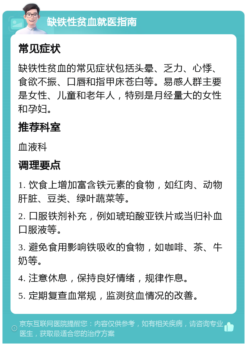 缺铁性贫血就医指南 常见症状 缺铁性贫血的常见症状包括头晕、乏力、心悸、食欲不振、口唇和指甲床苍白等。易感人群主要是女性、儿童和老年人，特别是月经量大的女性和孕妇。 推荐科室 血液科 调理要点 1. 饮食上增加富含铁元素的食物，如红肉、动物肝脏、豆类、绿叶蔬菜等。 2. 口服铁剂补充，例如琥珀酸亚铁片或当归补血口服液等。 3. 避免食用影响铁吸收的食物，如咖啡、茶、牛奶等。 4. 注意休息，保持良好情绪，规律作息。 5. 定期复查血常规，监测贫血情况的改善。