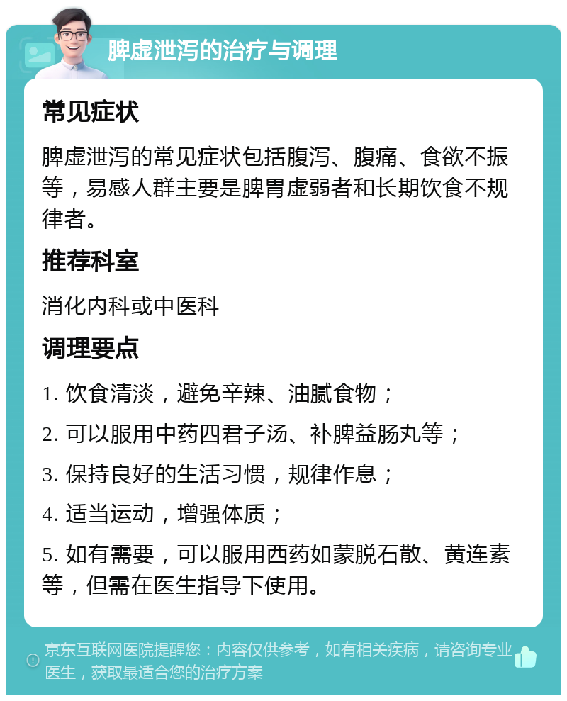 脾虚泄泻的治疗与调理 常见症状 脾虚泄泻的常见症状包括腹泻、腹痛、食欲不振等，易感人群主要是脾胃虚弱者和长期饮食不规律者。 推荐科室 消化内科或中医科 调理要点 1. 饮食清淡，避免辛辣、油腻食物； 2. 可以服用中药四君子汤、补脾益肠丸等； 3. 保持良好的生活习惯，规律作息； 4. 适当运动，增强体质； 5. 如有需要，可以服用西药如蒙脱石散、黄连素等，但需在医生指导下使用。