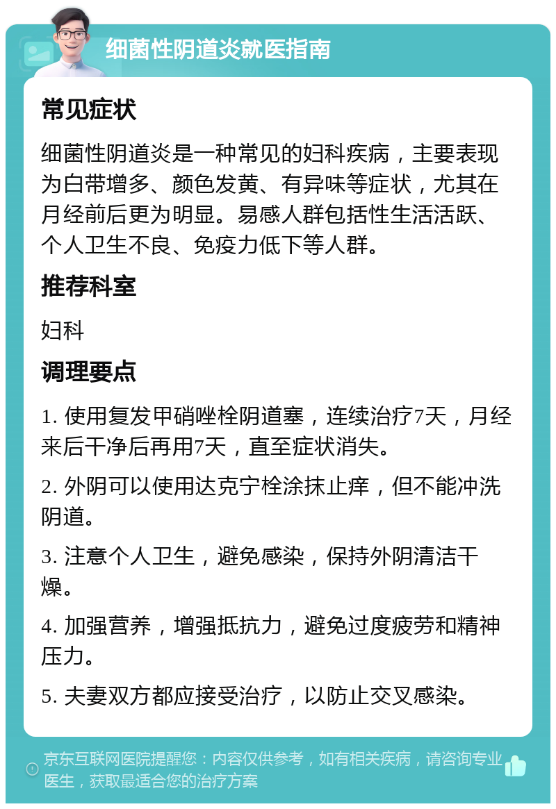 细菌性阴道炎就医指南 常见症状 细菌性阴道炎是一种常见的妇科疾病，主要表现为白带增多、颜色发黄、有异味等症状，尤其在月经前后更为明显。易感人群包括性生活活跃、个人卫生不良、免疫力低下等人群。 推荐科室 妇科 调理要点 1. 使用复发甲硝唑栓阴道塞，连续治疗7天，月经来后干净后再用7天，直至症状消失。 2. 外阴可以使用达克宁栓涂抹止痒，但不能冲洗阴道。 3. 注意个人卫生，避免感染，保持外阴清洁干燥。 4. 加强营养，增强抵抗力，避免过度疲劳和精神压力。 5. 夫妻双方都应接受治疗，以防止交叉感染。