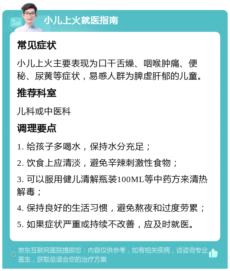 小儿上火就医指南 常见症状 小儿上火主要表现为口干舌燥、咽喉肿痛、便秘、尿黄等症状，易感人群为脾虚肝郁的儿童。 推荐科室 儿科或中医科 调理要点 1. 给孩子多喝水，保持水分充足； 2. 饮食上应清淡，避免辛辣刺激性食物； 3. 可以服用健儿清解瓶装100ML等中药方来清热解毒； 4. 保持良好的生活习惯，避免熬夜和过度劳累； 5. 如果症状严重或持续不改善，应及时就医。