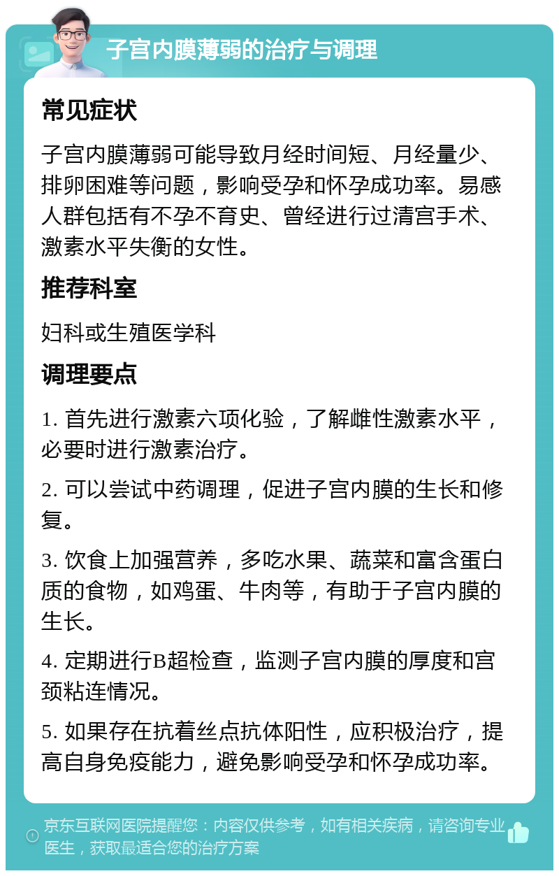 子宫内膜薄弱的治疗与调理 常见症状 子宫内膜薄弱可能导致月经时间短、月经量少、排卵困难等问题，影响受孕和怀孕成功率。易感人群包括有不孕不育史、曾经进行过清宫手术、激素水平失衡的女性。 推荐科室 妇科或生殖医学科 调理要点 1. 首先进行激素六项化验，了解雌性激素水平，必要时进行激素治疗。 2. 可以尝试中药调理，促进子宫内膜的生长和修复。 3. 饮食上加强营养，多吃水果、蔬菜和富含蛋白质的食物，如鸡蛋、牛肉等，有助于子宫内膜的生长。 4. 定期进行B超检查，监测子宫内膜的厚度和宫颈粘连情况。 5. 如果存在抗着丝点抗体阳性，应积极治疗，提高自身免疫能力，避免影响受孕和怀孕成功率。