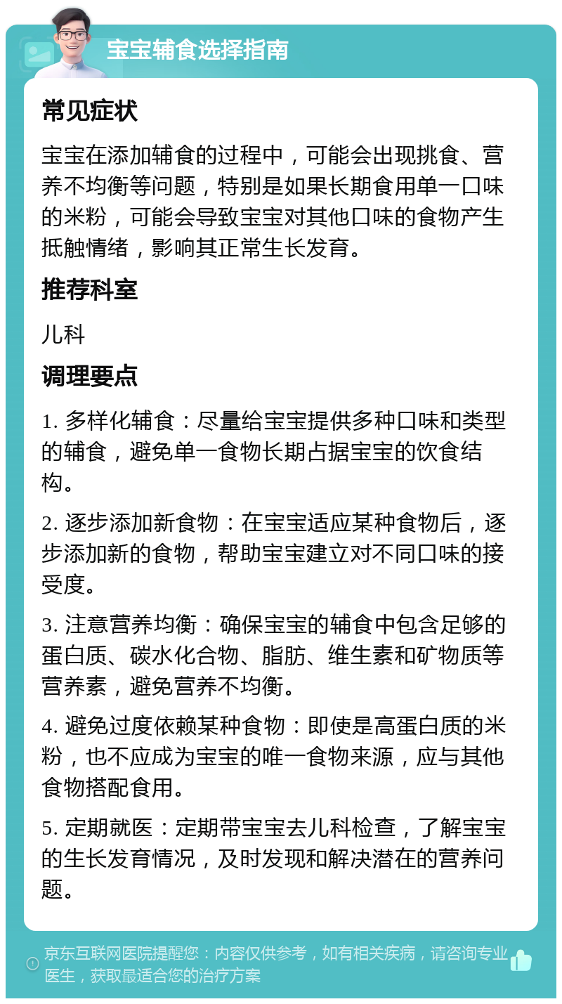 宝宝辅食选择指南 常见症状 宝宝在添加辅食的过程中，可能会出现挑食、营养不均衡等问题，特别是如果长期食用单一口味的米粉，可能会导致宝宝对其他口味的食物产生抵触情绪，影响其正常生长发育。 推荐科室 儿科 调理要点 1. 多样化辅食：尽量给宝宝提供多种口味和类型的辅食，避免单一食物长期占据宝宝的饮食结构。 2. 逐步添加新食物：在宝宝适应某种食物后，逐步添加新的食物，帮助宝宝建立对不同口味的接受度。 3. 注意营养均衡：确保宝宝的辅食中包含足够的蛋白质、碳水化合物、脂肪、维生素和矿物质等营养素，避免营养不均衡。 4. 避免过度依赖某种食物：即使是高蛋白质的米粉，也不应成为宝宝的唯一食物来源，应与其他食物搭配食用。 5. 定期就医：定期带宝宝去儿科检查，了解宝宝的生长发育情况，及时发现和解决潜在的营养问题。