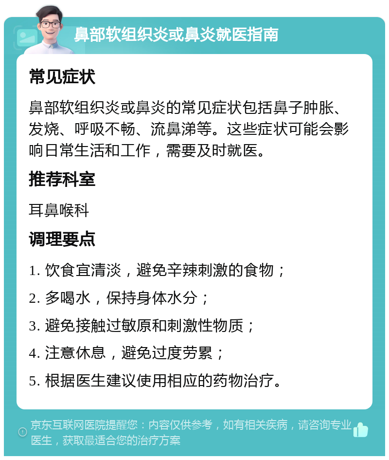 鼻部软组织炎或鼻炎就医指南 常见症状 鼻部软组织炎或鼻炎的常见症状包括鼻子肿胀、发烧、呼吸不畅、流鼻涕等。这些症状可能会影响日常生活和工作，需要及时就医。 推荐科室 耳鼻喉科 调理要点 1. 饮食宜清淡，避免辛辣刺激的食物； 2. 多喝水，保持身体水分； 3. 避免接触过敏原和刺激性物质； 4. 注意休息，避免过度劳累； 5. 根据医生建议使用相应的药物治疗。