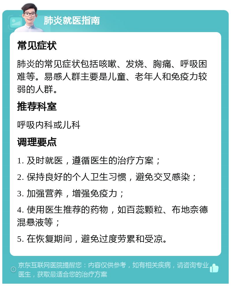 肺炎就医指南 常见症状 肺炎的常见症状包括咳嗽、发烧、胸痛、呼吸困难等。易感人群主要是儿童、老年人和免疫力较弱的人群。 推荐科室 呼吸内科或儿科 调理要点 1. 及时就医，遵循医生的治疗方案； 2. 保持良好的个人卫生习惯，避免交叉感染； 3. 加强营养，增强免疫力； 4. 使用医生推荐的药物，如百蕊颗粒、布地奈德混悬液等； 5. 在恢复期间，避免过度劳累和受凉。