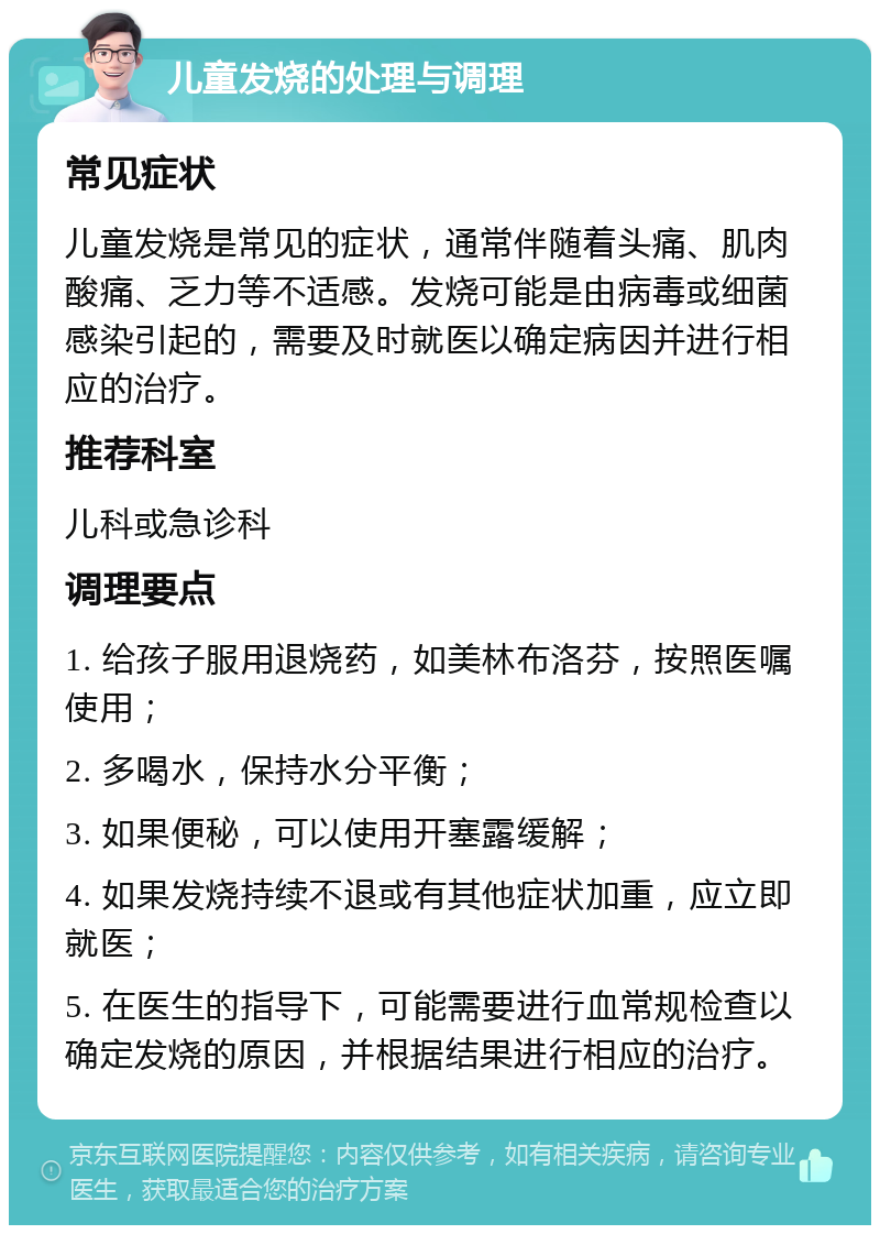 儿童发烧的处理与调理 常见症状 儿童发烧是常见的症状，通常伴随着头痛、肌肉酸痛、乏力等不适感。发烧可能是由病毒或细菌感染引起的，需要及时就医以确定病因并进行相应的治疗。 推荐科室 儿科或急诊科 调理要点 1. 给孩子服用退烧药，如美林布洛芬，按照医嘱使用； 2. 多喝水，保持水分平衡； 3. 如果便秘，可以使用开塞露缓解； 4. 如果发烧持续不退或有其他症状加重，应立即就医； 5. 在医生的指导下，可能需要进行血常规检查以确定发烧的原因，并根据结果进行相应的治疗。