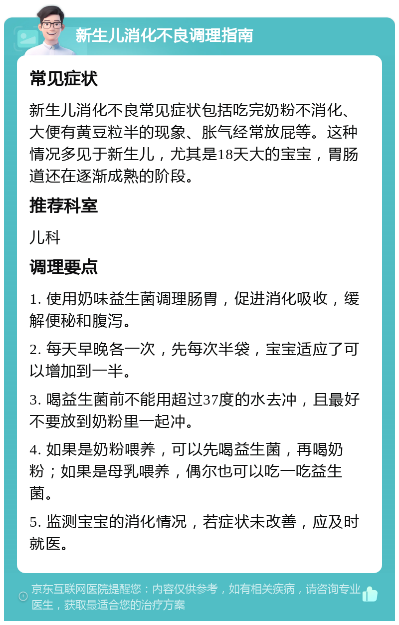 新生儿消化不良调理指南 常见症状 新生儿消化不良常见症状包括吃完奶粉不消化、大便有黄豆粒半的现象、胀气经常放屁等。这种情况多见于新生儿，尤其是18天大的宝宝，胃肠道还在逐渐成熟的阶段。 推荐科室 儿科 调理要点 1. 使用奶味益生菌调理肠胃，促进消化吸收，缓解便秘和腹泻。 2. 每天早晚各一次，先每次半袋，宝宝适应了可以增加到一半。 3. 喝益生菌前不能用超过37度的水去冲，且最好不要放到奶粉里一起冲。 4. 如果是奶粉喂养，可以先喝益生菌，再喝奶粉；如果是母乳喂养，偶尔也可以吃一吃益生菌。 5. 监测宝宝的消化情况，若症状未改善，应及时就医。